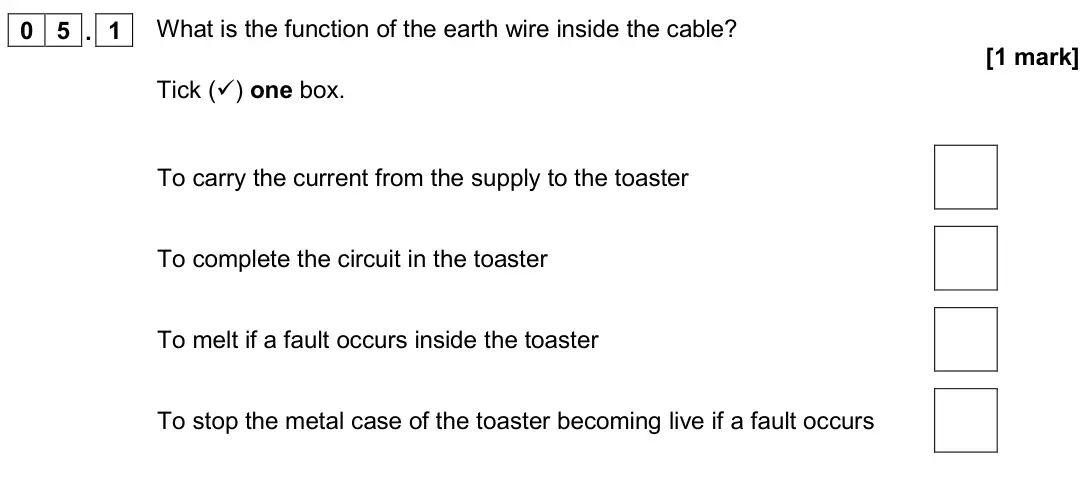 June 2019 Physics Paper 1 Foundation, question 05.1: What is the function of the earth wire inside the cable? [1 mark] Tick () one box. To carry the current from the supply to the toaster To complete the circuit 