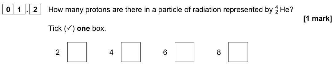 June 2023 Physics Paper 1 Foundation, question 01.2: How many protons are there in a particle of radiation represented by He 2 4 ? [1 mark] Tick () one box. 2 4 6 8