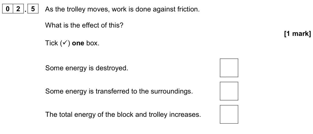 June 2023 Physics Paper 1 Foundation, question 02.5: As the trolley moves, work is done against friction. What is the effect of this? [1 mark] Tick () one box. Some energy is destroyed. Some energy is transferred