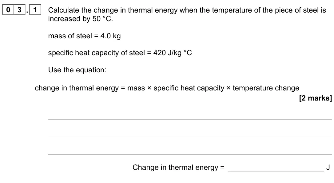 June 2023 Physics Paper 1 Foundation, question 03.1: Calculate the change in thermal energy when the temperature of the piece of steel is increased by 50 °C. mass of steel = 4.0 kg specific heat capacity of steel 