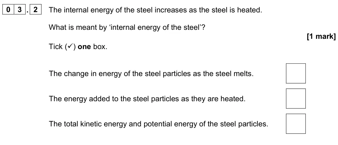 June 2023 Physics Paper 1 Foundation, question 03.2: The internal energy of the steel increases as the steel is heated. What is meant by ‘internal energy of the steel’? [1 mark] Tick () one box. The change in ene