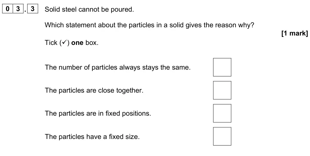 June 2023 Physics Paper 1 Foundation, question 03.3: Solid steel cannot be poured. Which statement about the particles in a solid gives the reason why? [1 mark] Tick () one box. The number of particles always sta