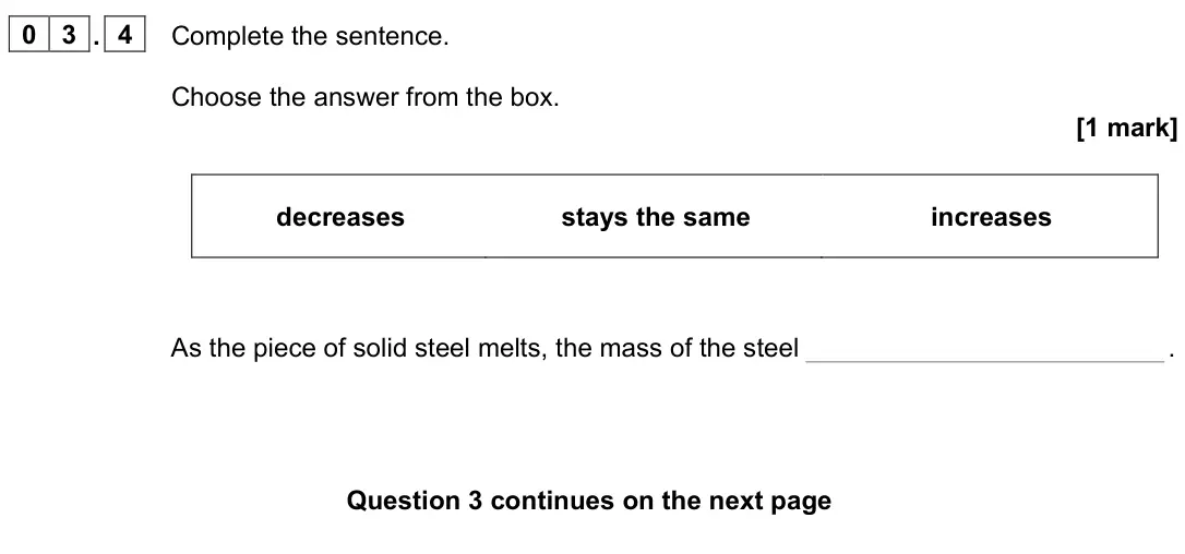 June 2023 Physics Paper 1 Foundation, question 03.4: Complete the sentence. Choose the answer from the box. [1 mark] decreases stays the same increases As the piece of solid steel melts, the mass of the steel .