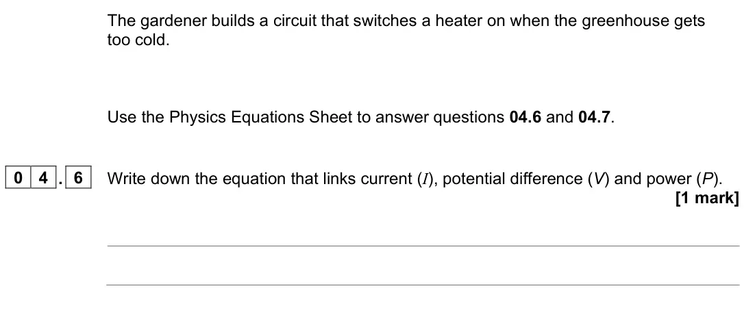 June 2023 Physics Paper 1 Foundation, question 04.6: and 04.7. 0 4 . 6 Write down the equation that links current (I), potential difference (V) and power (P). [1 mark]