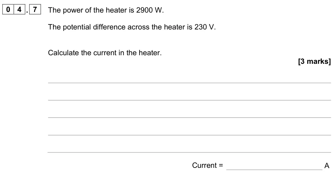 June 2023 Physics Paper 1 Foundation, question 04.7: The power of the heater is 2900 W. The potential difference across the heater is 230 V. Calculate the current in the heater. [3 marks] Current = A