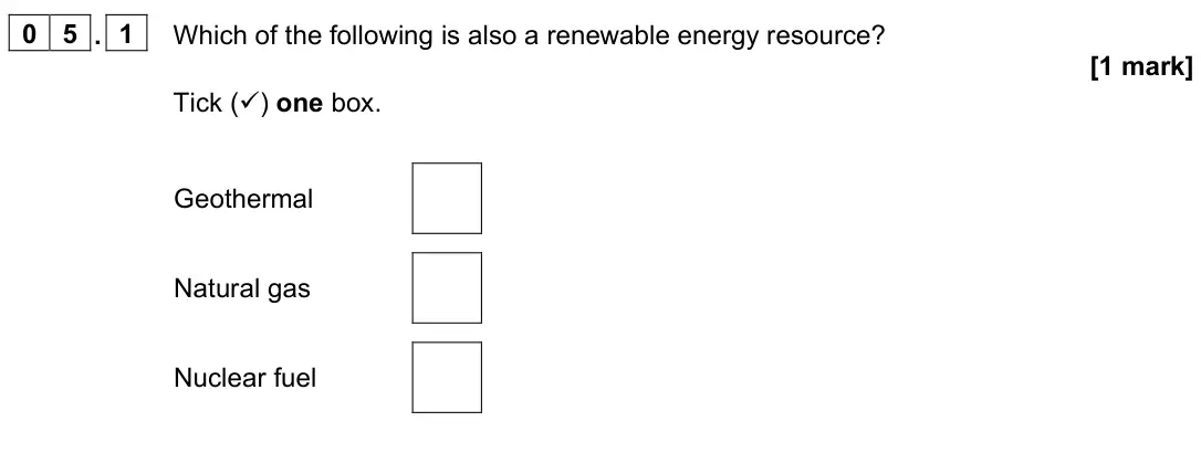 June 2023 Physics Paper 1 Foundation, question 05.1: Which of the following is also a renewable energy resource? [1 mark] Tick () one box. Geothermal Natural gas Nuclear fuel