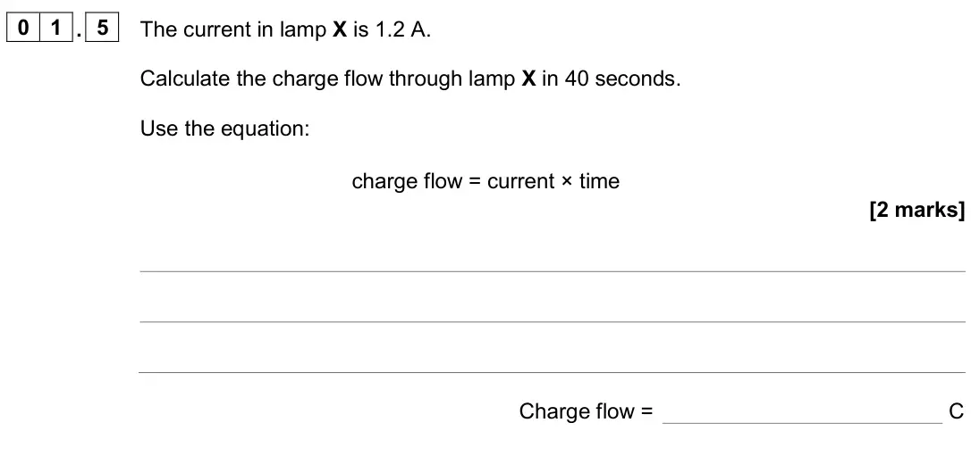June 2024 Physics Paper 1 Foundation, question 01.5: The current in lamp X is 1.2 A. Calculate the charge flow through lamp X in 40 seconds. Use the equation: charge flow = current × time [2 marks] Charge flow = C