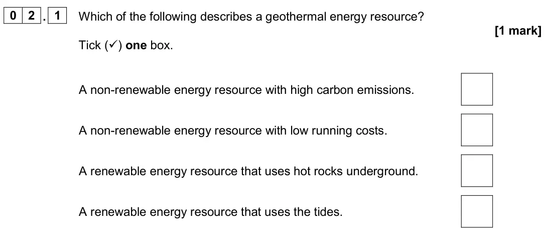 June 2024 Physics Paper 1 Foundation, question 02.1: Which of the following describes a geothermal energy resource? [1 mark] Tick () one box. A non-renewable energy resource with high carbon emissions. A non-rene
