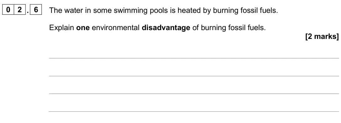 June 2024 Physics Paper 1 Foundation, question 02.6: The water in some swimming pools is heated by burning fossil fuels. Explain one environmental disadvantage of burning fossil fuels. [2 marks]
