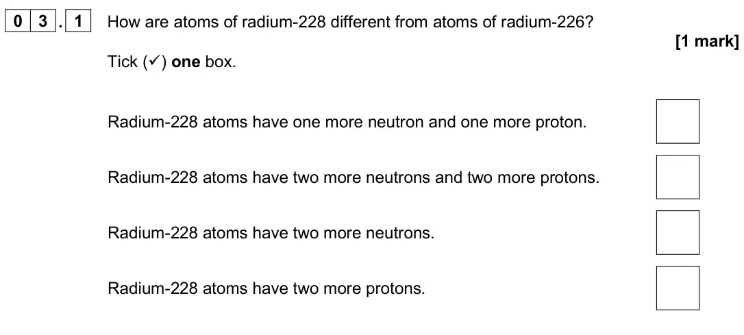 June 2024 Physics Paper 1 Foundation, question 03.1: How are atoms of radium-228 different from atoms of radium-226? [1 mark] Tick () one box. Radium-228 atoms have one more neutron and one more proton. Radium-22