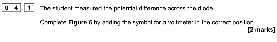 June 2024 Physics Paper 1 Foundation, question 04.1: The student measured the potential difference across the diode. Complete Figure 6 by adding the symbol for a voltmeter in the correct position. [2 marks]