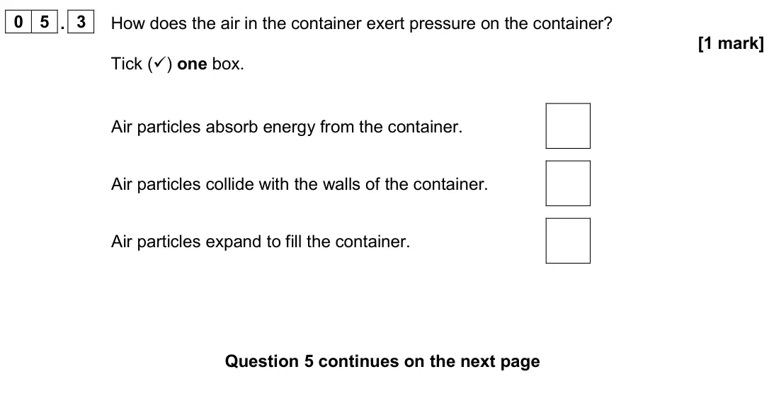 June 2024 Physics Paper 1 Foundation, question 05.3: How does the air in the container exert pressure on the container? [1 mark] Tick () one box. Air particles absorb energy from the container. Air particles coll