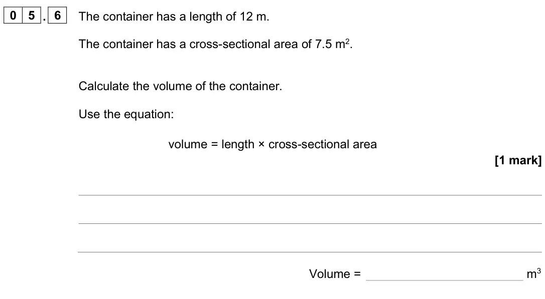 June 2024 Physics Paper 1 Foundation, question 05.6: The container has a length of 12 m. The container has a cross-sectional area of 7.5 m2. Calculate the volume of the container. Use the equation: volume = length