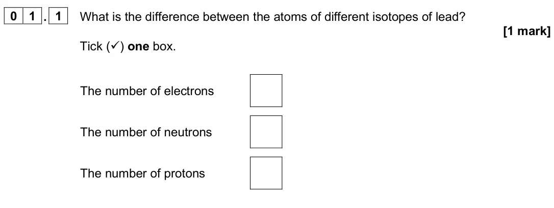 June 2025 Physics Paper 1 Foundation, question 01.1: What is the difference between the atoms of different isotopes of lead? [1 mark] Tick () one box. The number of electrons The number of neutrons The number of 