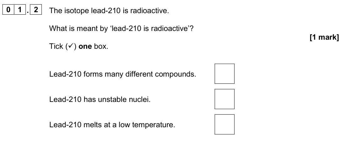 June 2025 Physics Paper 1 Foundation, question 01.2: The isotope lead-210 is radioactive. What is meant by ‘lead-210 is radioactive’? [1 mark] Tick () one box. Lead-210 forms many different compounds. Lead-210 ha