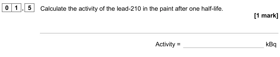 June 2025 Physics Paper 1 Foundation, question 01.5: Calculate the activity of the lead-210 in the paint after one half-life. [1 mark] Activity = kBq