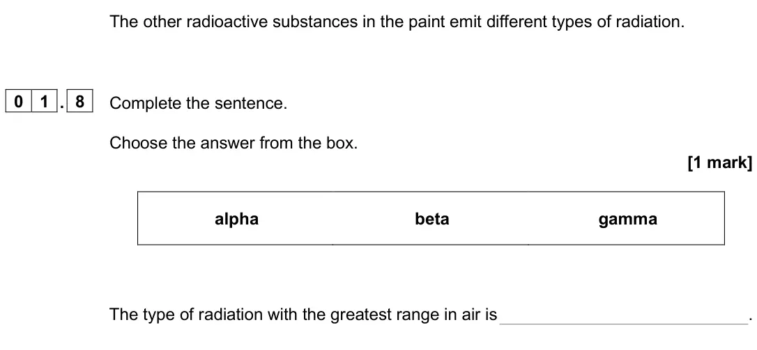 June 2025 Physics Paper 1 Foundation, question 01.8: Complete the sentence. Choose the answer from the box. [1 mark] alpha beta gamma The type of radiation with the greatest range in air is .