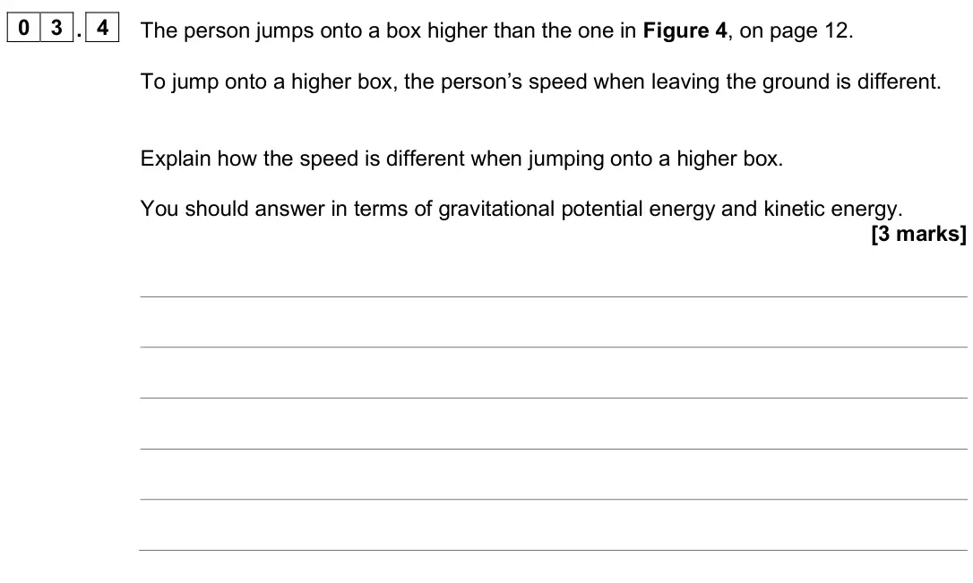 June 2025 Physics Paper 1 Foundation, question 03.4: The person jumps onto a box higher than the one in Figure 4, on page 12. To jump onto a higher box, the person’s speed when leaving the ground is different. Exp