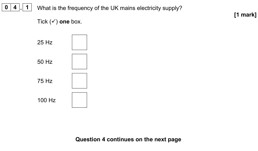 June 2025 Physics Paper 1 Foundation, question 04.1: What is the frequency of the UK mains electricity supply? [1 mark] Tick () one box. 25 Hz 50 Hz 75 Hz 100 Hz
