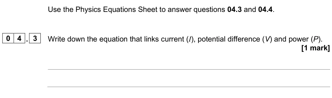 June 2025 Physics Paper 1 Foundation, question 04.3: and 04.4. 0 4 . 3 Write down the equation that links current (I), potential difference (V) and power (P). [1 mark]