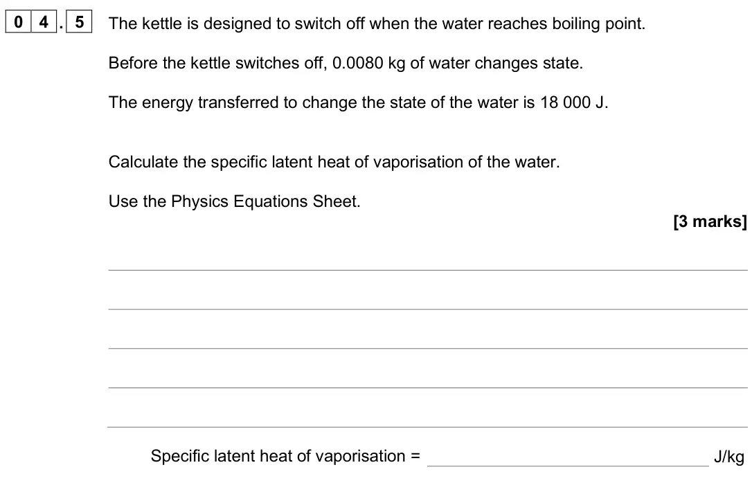 June 2025 Physics Paper 1 Foundation, question 04.5: The kettle is designed to switch off when the water reaches boiling point. Before the kettle switches off, 0.0080 kg of water changes state. The energy transfer