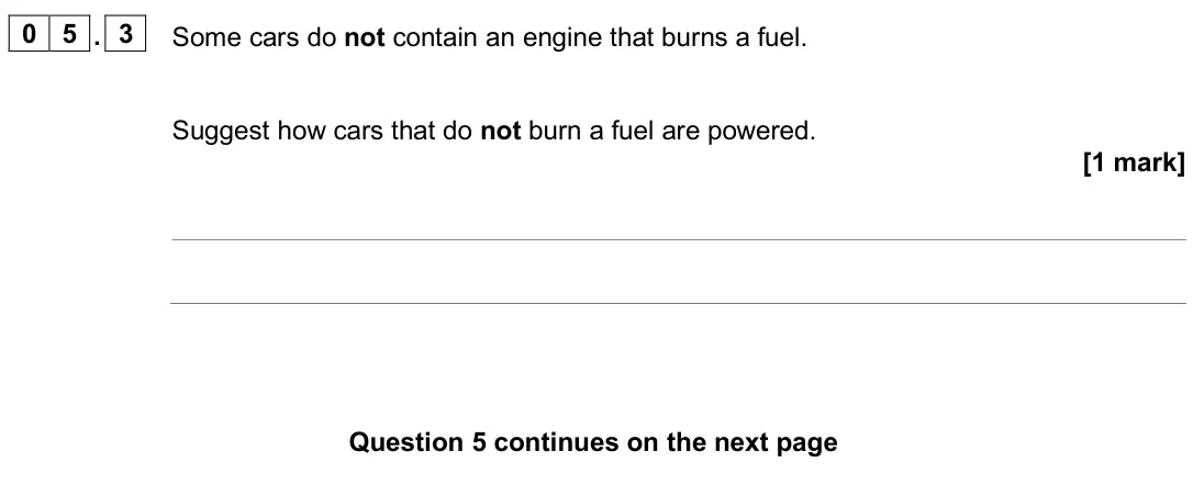 June 2025 Physics Paper 1 Foundation, question 05.3: Some cars do not contain an engine that burns a fuel. Suggest how cars that do not burn a fuel are powered. [1 mark]