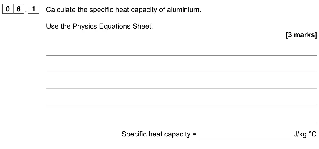June 2025 Physics Paper 1 Foundation, question 06.1: Calculate the specific heat capacity of aluminium. Use the Physics Equations Sheet. [3 marks] Specific heat capacity = J/kg °C