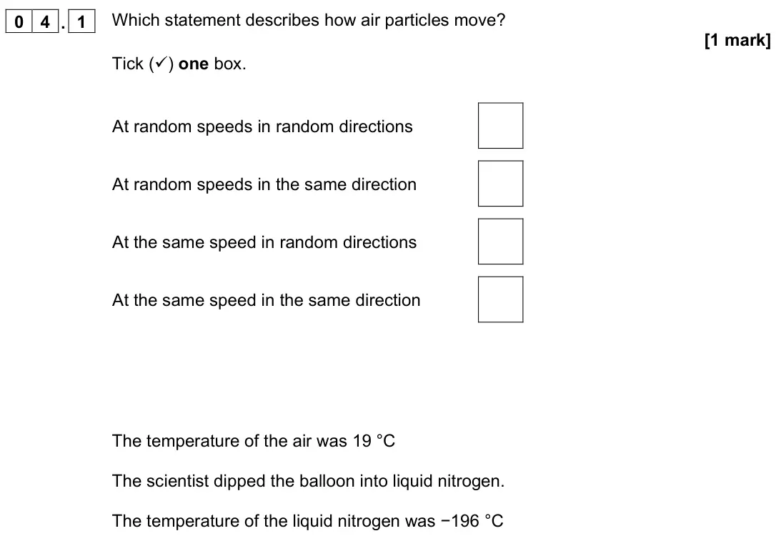 November 2020 Physics Paper 1 Foundation, question 04.1: Which statement describes how air particles move? [1 mark] Tick () one box. At random speeds in random directions At random speeds in the same direction At the