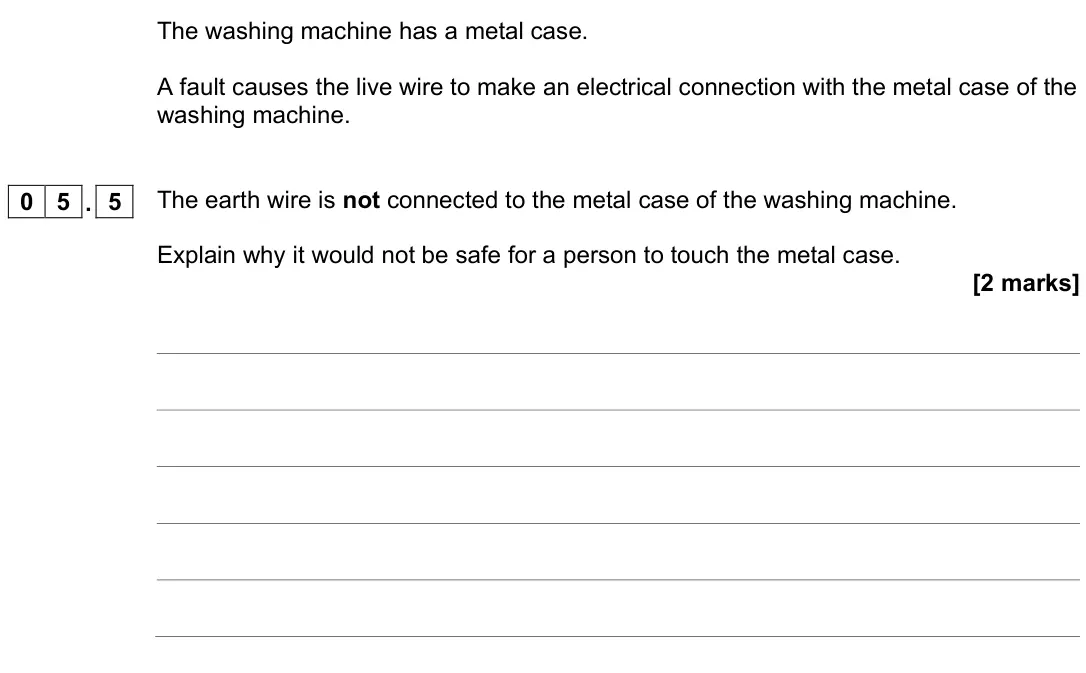 November 2020 Physics Paper 1 Foundation, question 05.5: The earth wire is not connected to the metal case of the washing machine. Explain why it would not be safe for a person to touch the metal case. [2 marks]