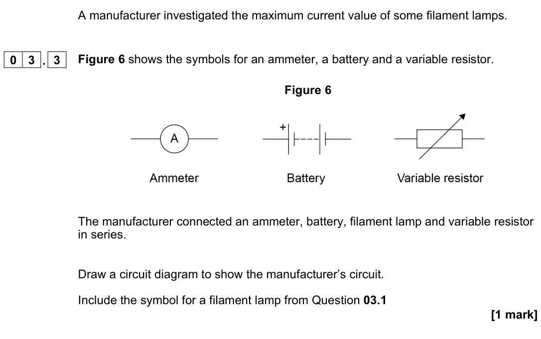 November 2021 Physics Paper 1 Foundation, question 03.3: Figure 6 shows the symbols for an ammeter, a battery and a variable resistor. Figure 6 The manufacturer connected an ammeter, battery, filament lamp and variabl