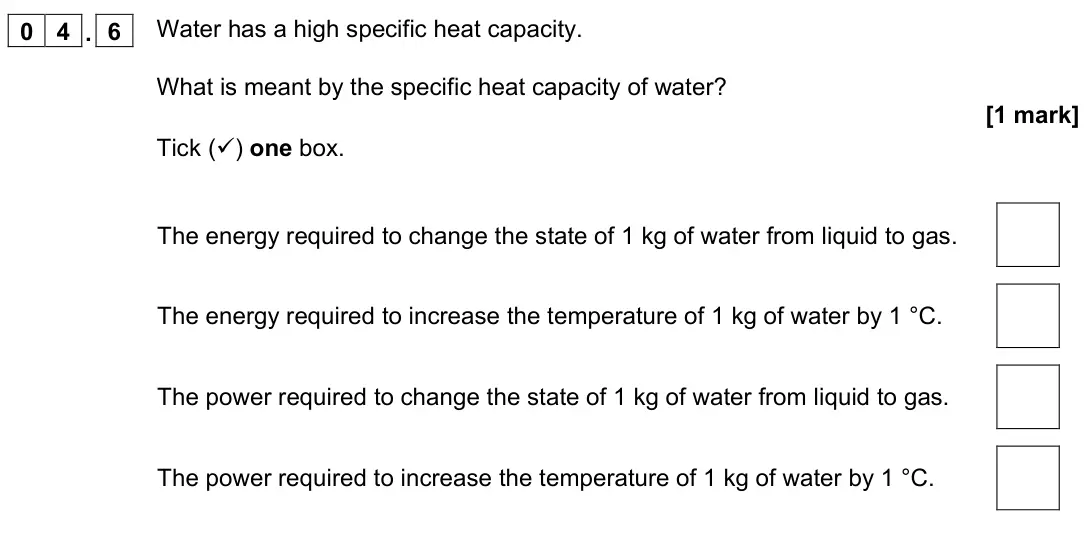 November 2021 Physics Paper 1 Foundation, question 04.6: Water has a high specific heat capacity. What is meant by the specific heat capacity of water? [1 mark] Tick () one box. The energy required to change the stat