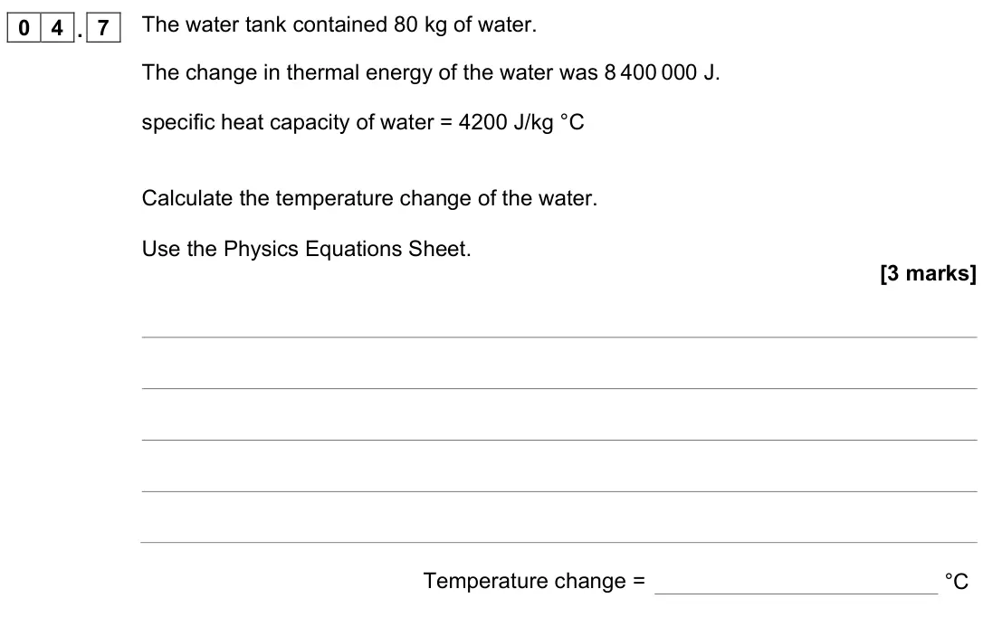 November 2021 Physics Paper 1 Foundation, question 04.7: The water tank contained 80 kg of water. The change in thermal energy of the water was 8 400 000 J. specific heat capacity of water = 4200 J/kg °C Calculate the