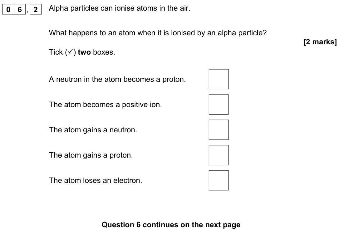 November 2021 Physics Paper 1 Foundation, question 06.2: Alpha particles can ionise atoms in the air. What happens to an atom when it is ionised by an alpha particle? [2 marks] Tick () two boxes. A neutron in the ato