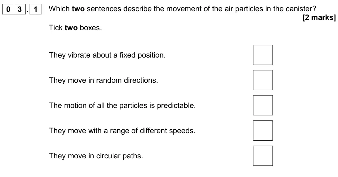 June 2018 Physics Paper 1 Higher, question 03.1: Which two sentences describe the movement of the air particles in the canister? [2 marks] Tick two boxes. They vibrate about a fixed position. They move in rand