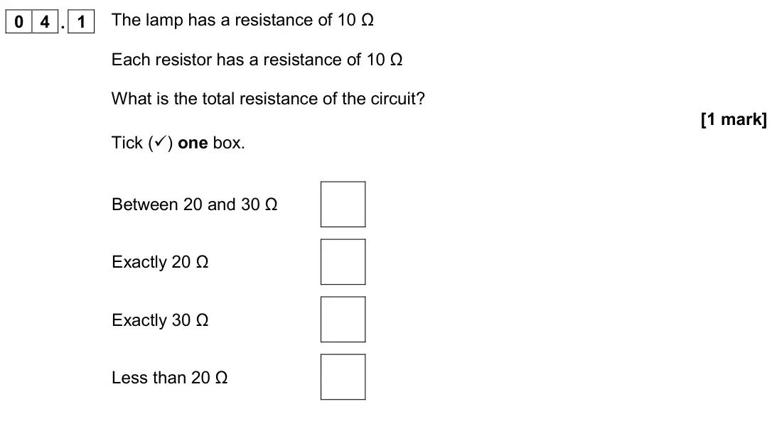 June 2019 Physics Paper 1 Higher, question 04.1: The lamp has a resistance of 10 Ω Each resistor has a resistance of 10 Ω What is the total resistance of the circuit? [1 mark] Tick () one box. Between 20 and 