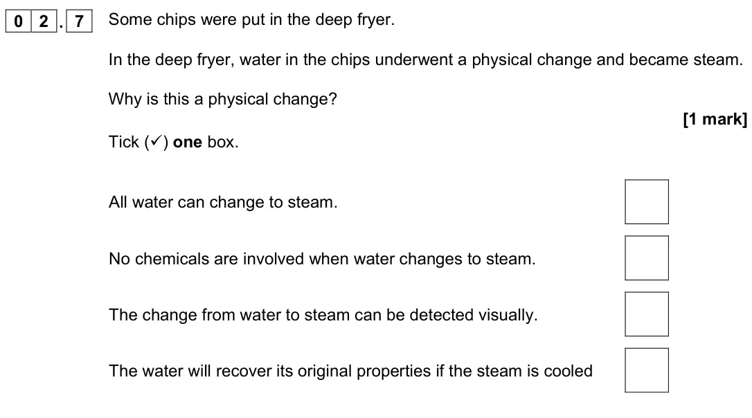 June 2022 Physics Paper 1 Higher, question 02.7: Some chips were put in the deep fryer. In the deep fryer, water in the chips underwent a physical change and became steam. Why is this a physical change? [1 mar