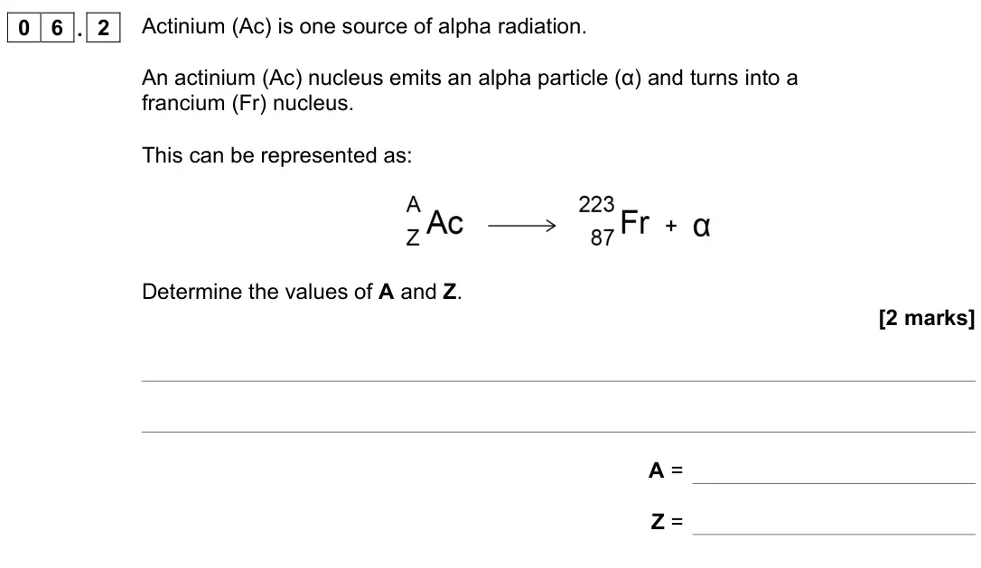 June 2022 Physics Paper 1 Higher, question 06.2: Actinium (Ac) is one source of alpha radiation. An actinium (Ac) nucleus emits an alpha particle (α) and turns into a francium (Fr) nucleus. This can be represe