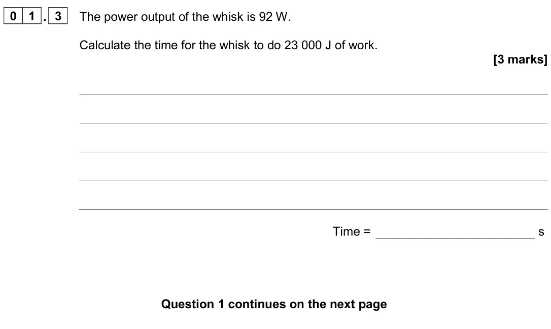 June 2024 Physics Paper 1 Higher, question 01.3: The power output of the whisk is 92 W. Calculate the time for the whisk to do 23 000 J of work. [3 marks] Time = s