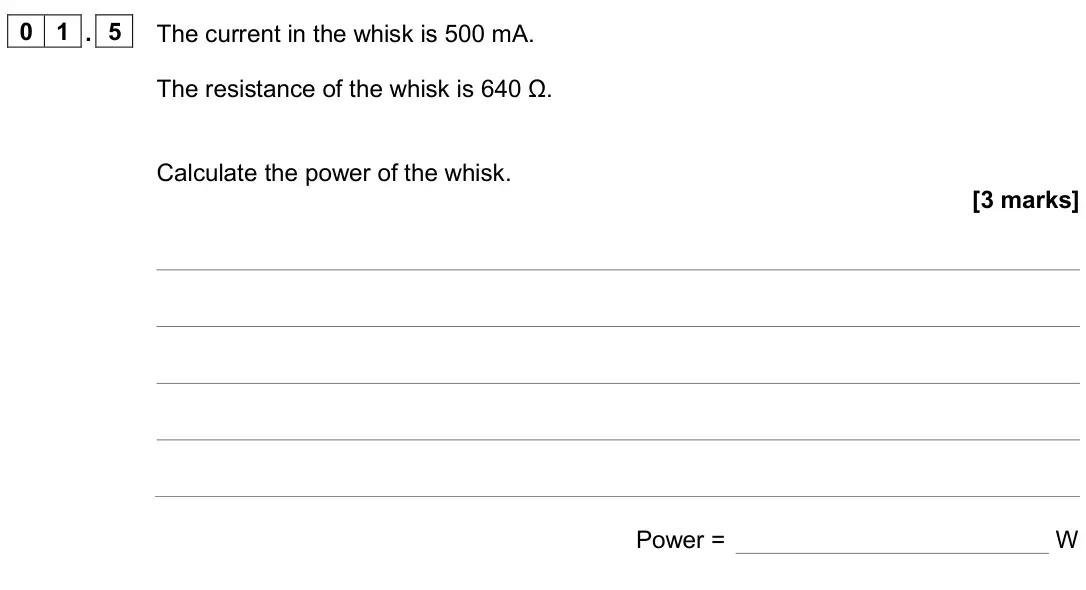 June 2024 Physics Paper 1 Higher, question 01.5: The current in the whisk is 500 mA. The resistance of the whisk is 640 Ω. Calculate the power of the whisk. [3 marks] Power = W