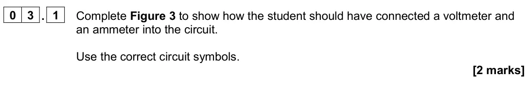 June 2024 Physics Paper 1 Higher, question 03.1: Complete Figure 3 to show how the student should have connected a voltmeter and an ammeter into the circuit. Use the correct circuit symbols. [2 marks]