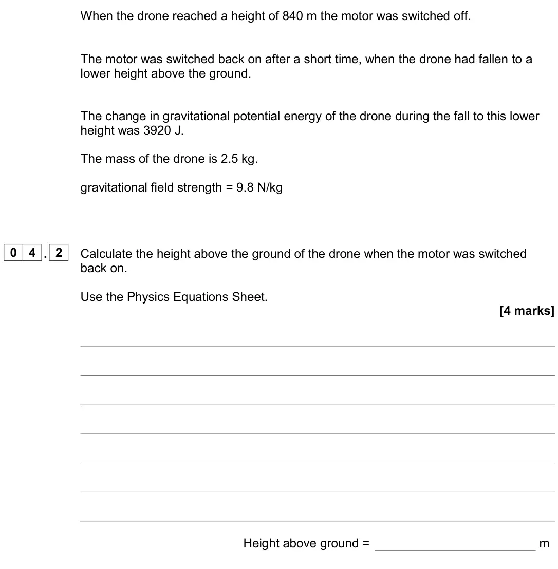 June 2024 Physics Paper 1 Higher, question 04.2: Calculate the height above the ground of the drone when the motor was switched back on. Use the Physics Equations Sheet. [4 marks] Height above ground = m