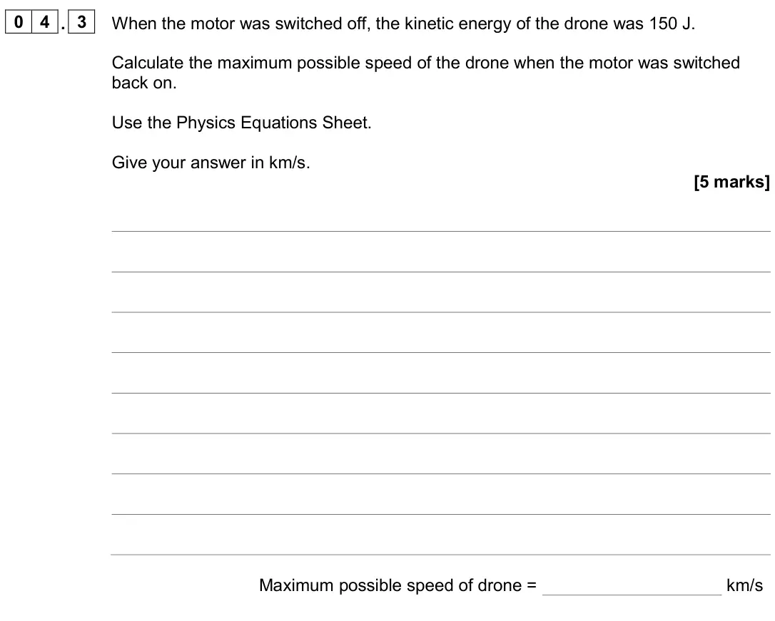 June 2024 Physics Paper 1 Higher, question 04.3: When the motor was switched off, the kinetic energy of the drone was 150 J. Calculate the maximum possible speed of the drone when the motor was switched back o