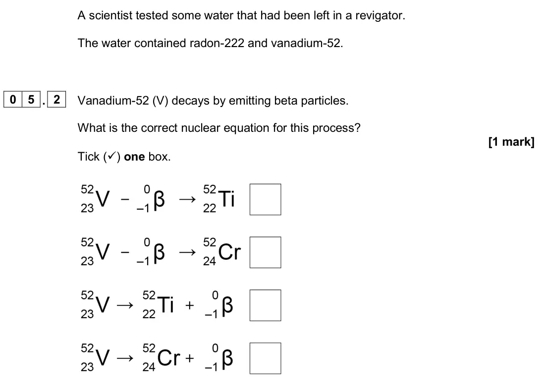 June 2024 Physics Paper 1 Higher, question 05.2: Vanadium-52 (V) decays by emitting beta particles. What is the correct nuclear equation for this process? [1 mark] Tick () one box.