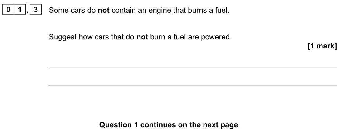 June 2025 Physics Paper 1 Higher, question 01.3: Some cars do not contain an engine that burns a fuel. Suggest how cars that do not burn a fuel are powered. [1 mark]