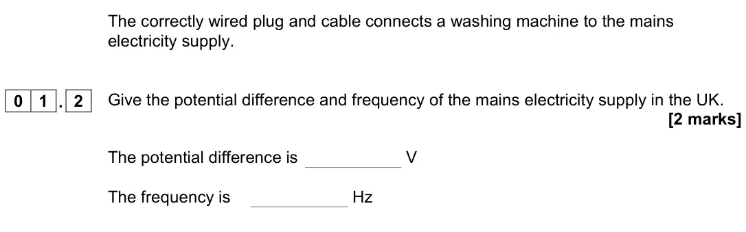 November 2020 Physics Paper 1 Higher, question 01.2: Give the potential difference and frequency of the mains electricity supply in the UK. [2 marks] The potential difference is V The frequency is Hz
