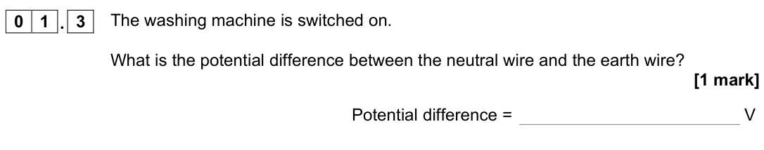 November 2020 Physics Paper 1 Higher, question 01.3: The washing machine is switched on. What is the potential difference between the neutral wire and the earth wire? [1 mark] Potential difference = V