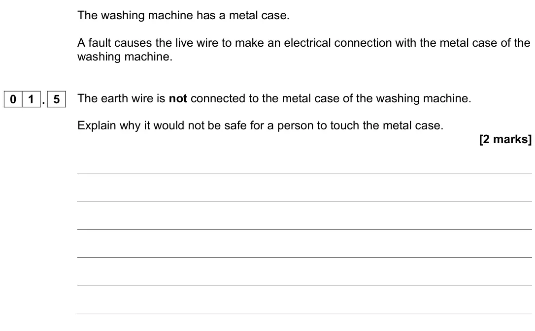 November 2020 Physics Paper 1 Higher, question 01.5: The earth wire is not connected to the metal case of the washing machine. Explain why it would not be safe for a person to touch the metal case. [2 marks]