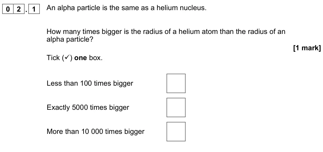 November 2021 Physics Paper 1 Higher, question 02.1: An alpha particle is the same as a helium nucleus. How many times bigger is the radius of a helium atom than the radius of an alpha particle? [1 mark] Tick () 