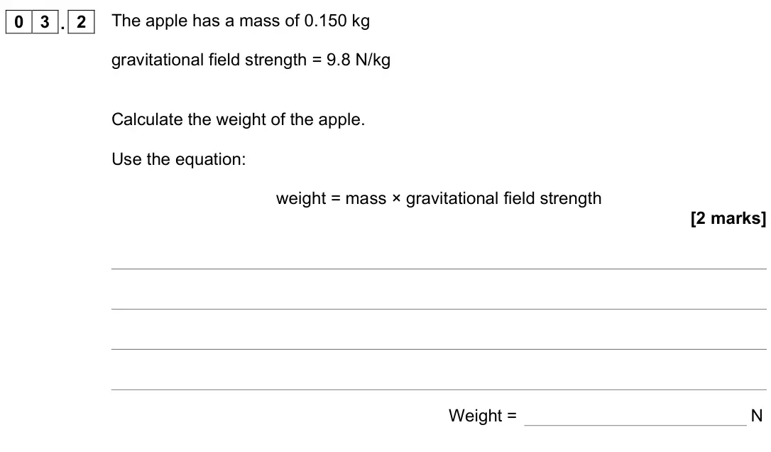 June 2022 Physics Paper 2 Foundation, question 03.2: The apple has a mass of 0.150 kg gravitational field strength = 9.8 N/kg Calculate the weight of the apple. Use the equation: weight = mass × gravitational fiel