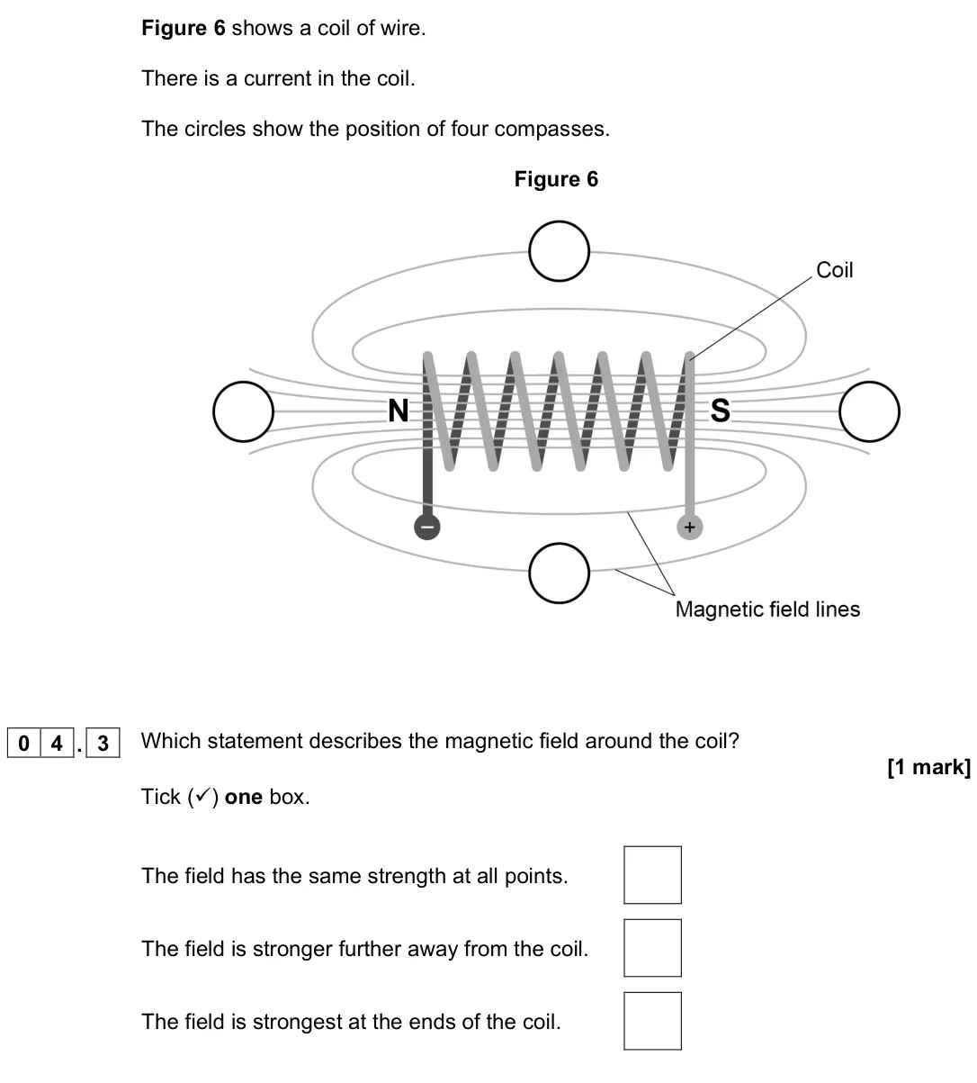 June 2022 Physics Paper 2 Foundation, question 04.3: Which statement describes the magnetic field around the coil? [1 mark] Tick () one box. The field has the same strength at all points. The field is stronger fu